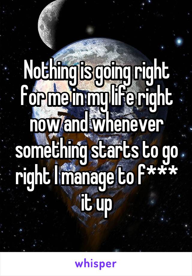 Nothing is going right for me in my life right now and whenever something starts to go right I manage to f*** it up