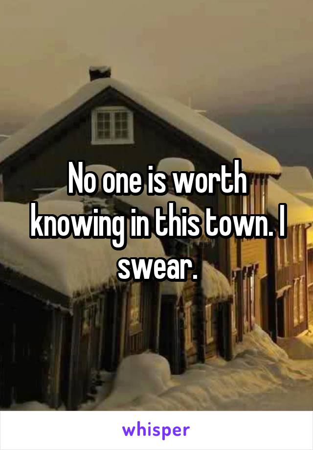 No one is worth knowing in this town. I swear.