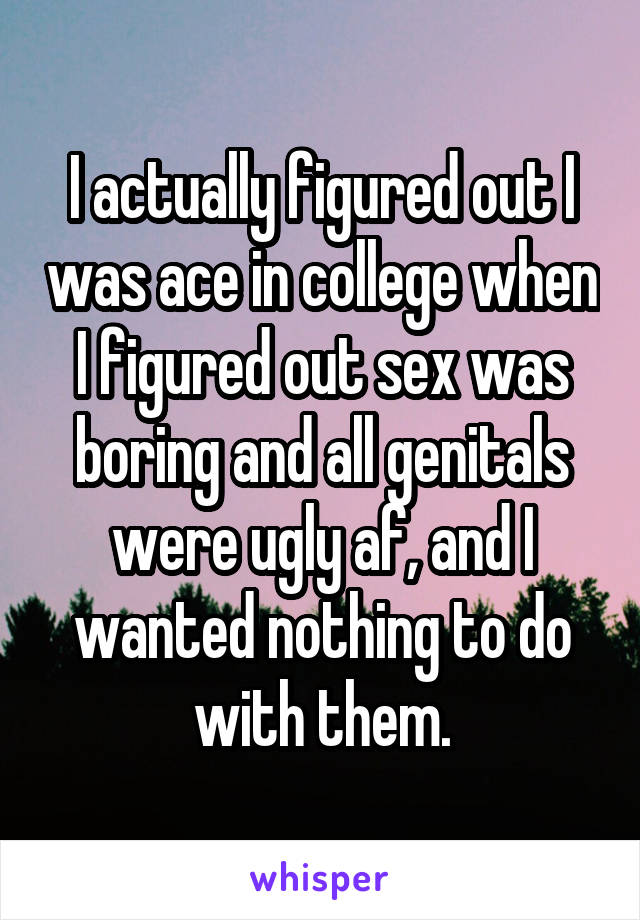 I actually figured out I was ace in college when I figured out sex was boring and all genitals were ugly af, and I wanted nothing to do with them.