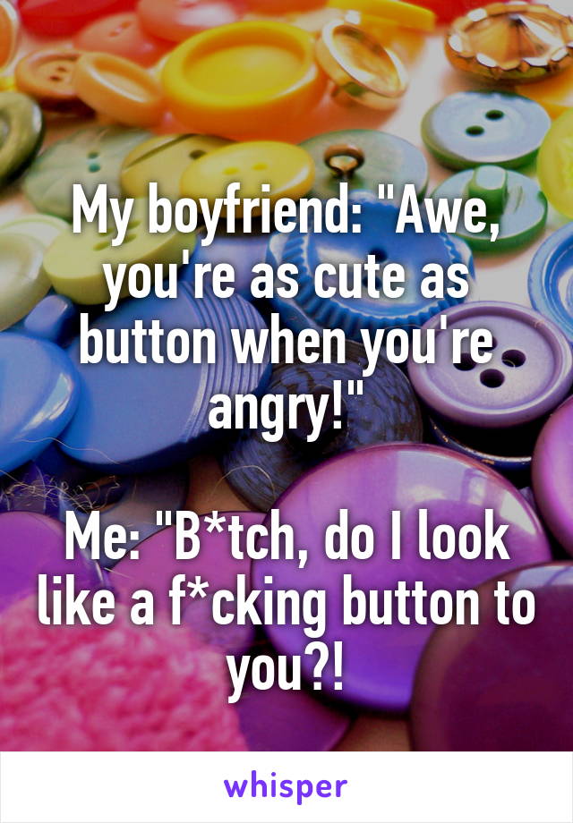 
My boyfriend: "Awe, you're as cute as button when you're angry!"

Me: "B*tch, do I look like a f*cking button to you?!