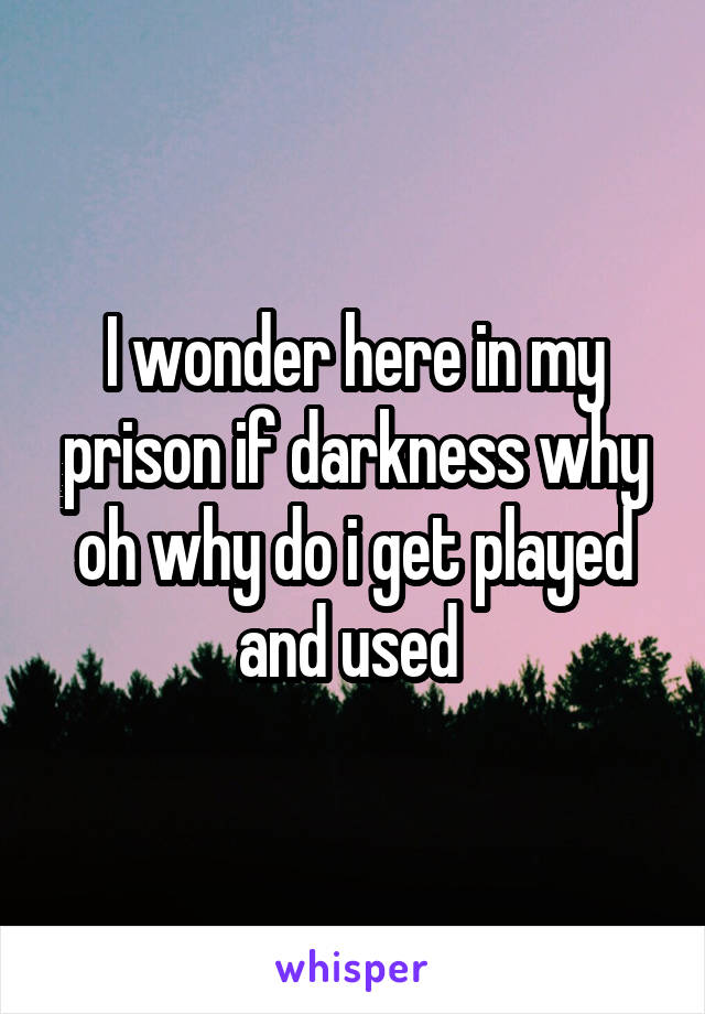 I wonder here in my prison if darkness why oh why do i get played and used 