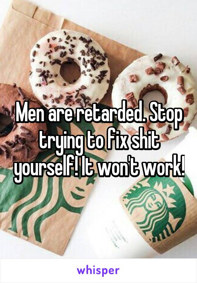 Men are retarded. Stop trying to fix shit yourself! It won't work!