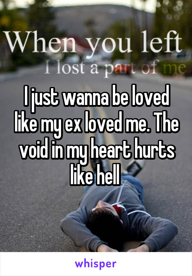 I just wanna be loved like my ex loved me. The void in my heart hurts like hell 