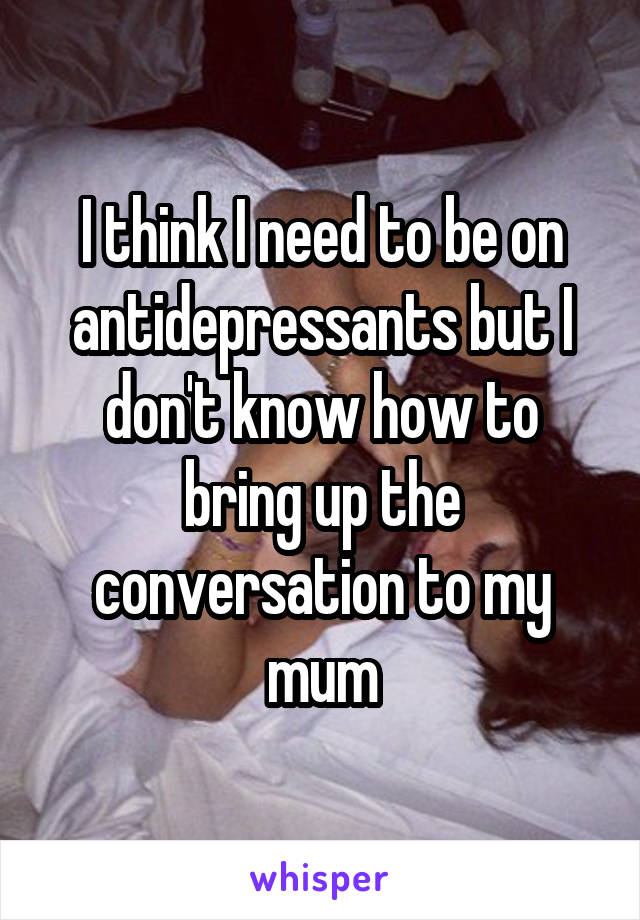 I think I need to be on antidepressants but I don't know how to bring up the conversation to my mum