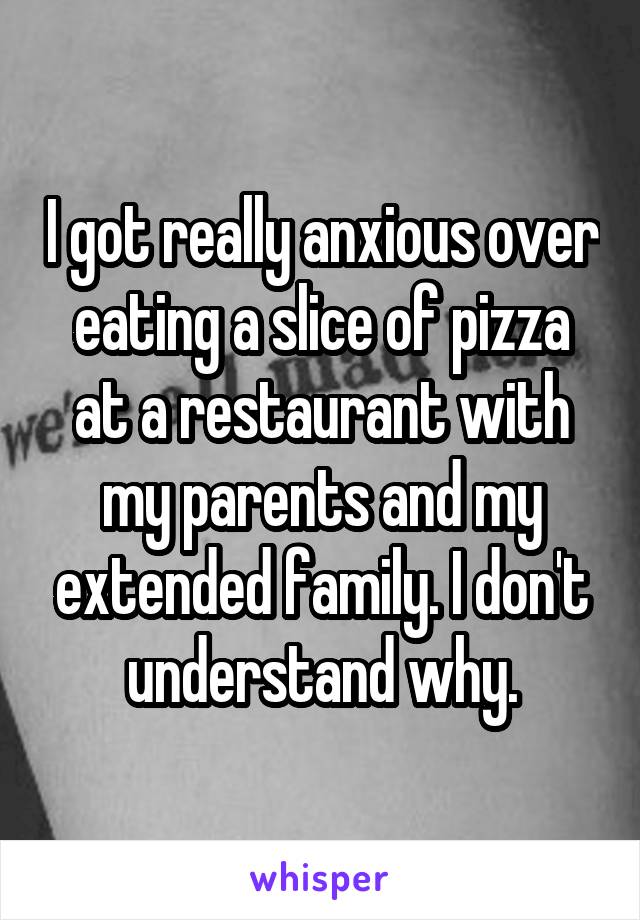 I got really anxious over eating a slice of pizza at a restaurant with my parents and my extended family. I don't understand why.