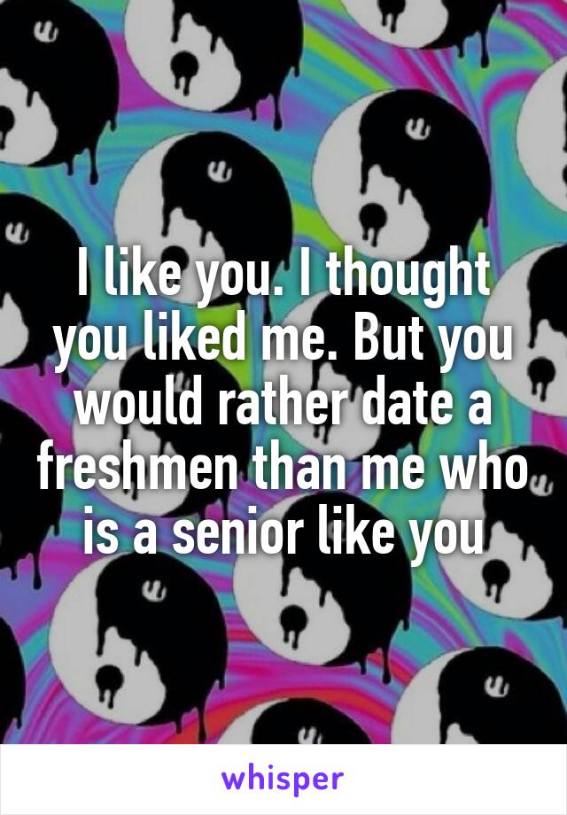 I like you. I thought you liked me. But you would rather date a freshmen than me who is a senior like you