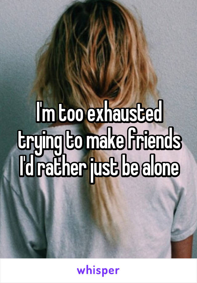 I'm too exhausted trying to make friends
I'd rather just be alone