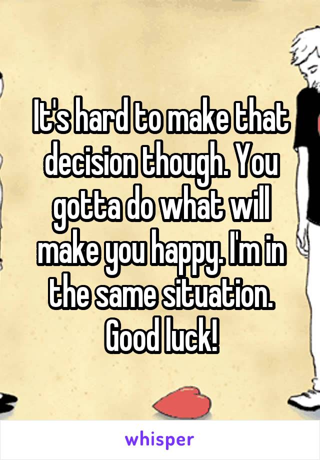 It's hard to make that decision though. You gotta do what will make you happy. I'm in the same situation. Good luck!