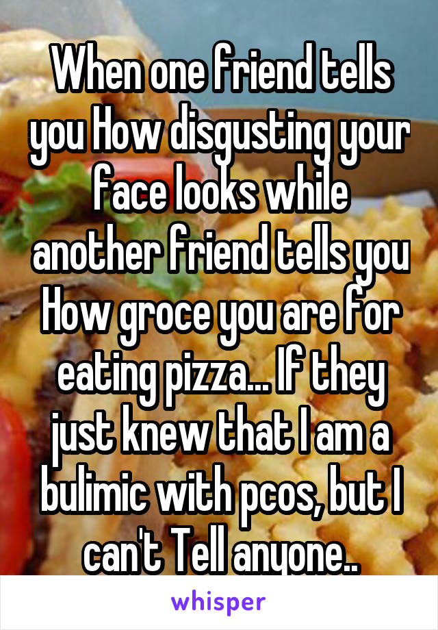 When one friend tells you How disgusting your face looks while another friend tells you How groce you are for eating pizza... If they just knew that I am a bulimic with pcos, but I can't Tell anyone..