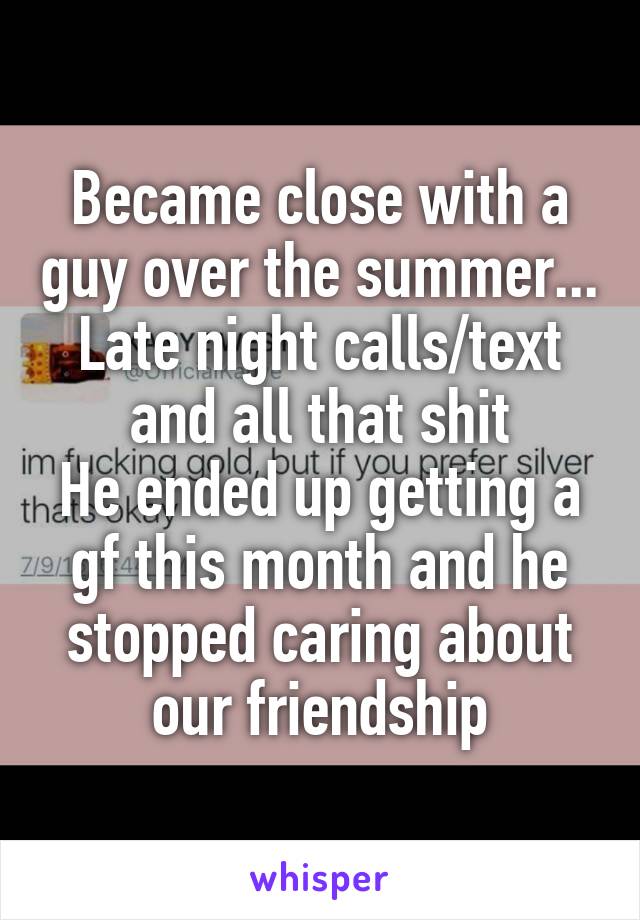 Became close with a guy over the summer... Late night calls/text and all that shit
He ended up getting a gf this month and he stopped caring about our friendship