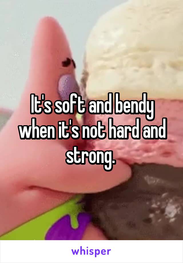 It's soft and bendy when it's not hard and strong. 