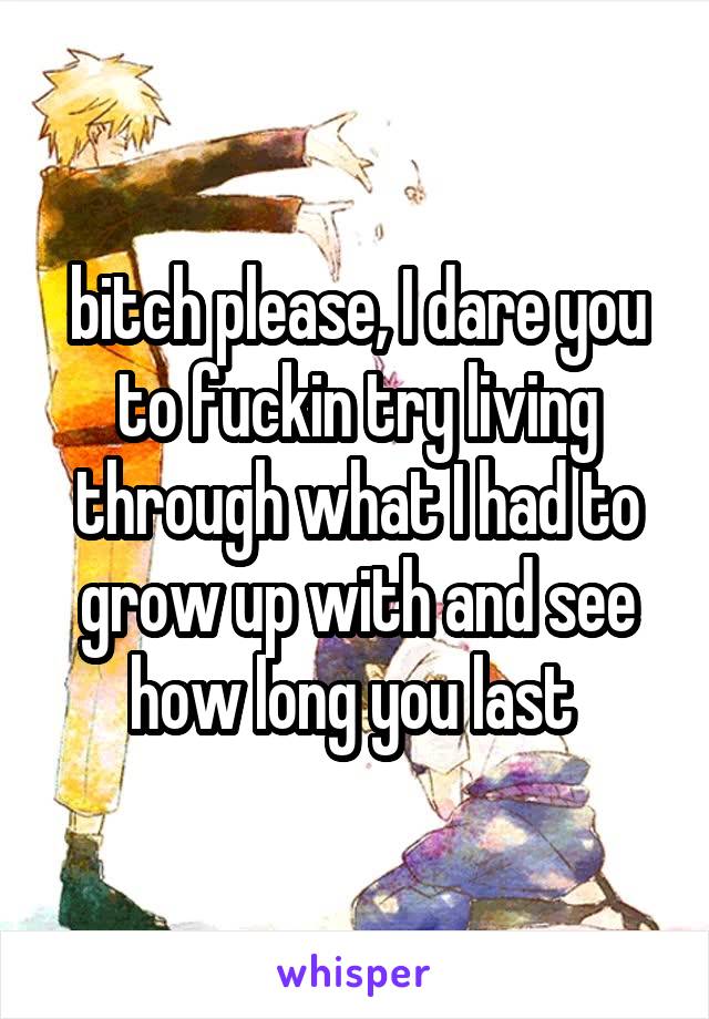 bitch please, I dare you to fuckin try living through what I had to grow up with and see how long you last 