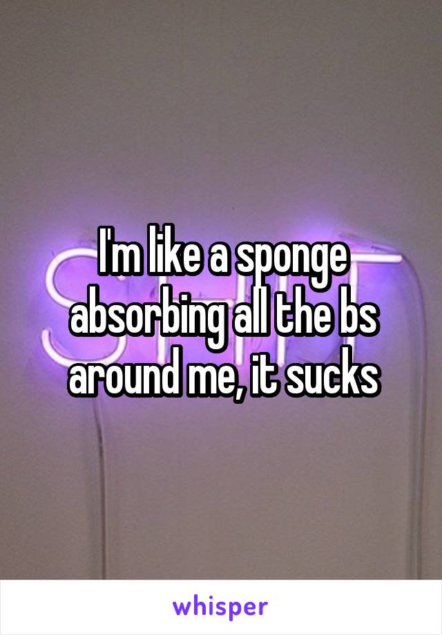 I'm like a sponge absorbing all the bs around me, it sucks