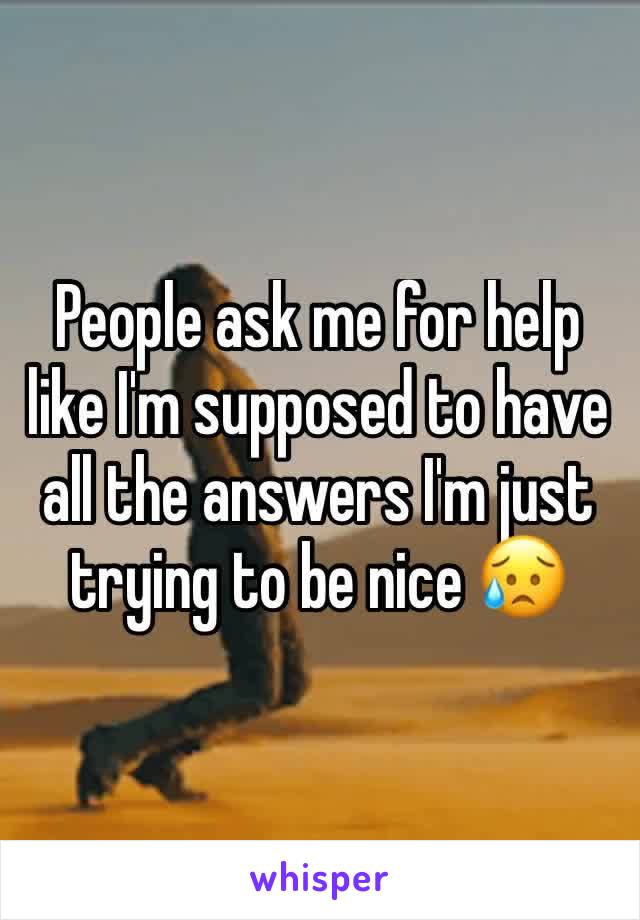 People ask me for help like I'm supposed to have all the answers I'm just trying to be nice 😥