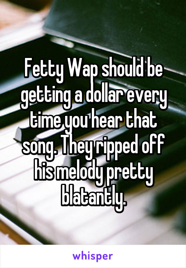 Fetty Wap should be getting a dollar every time you hear that song. They ripped off his melody pretty blatantly.