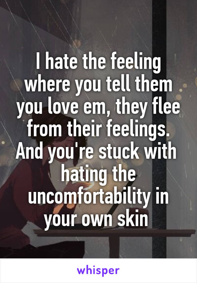 I hate the feeling where you tell them you love em, they flee from their feelings. And you're stuck with  hating the uncomfortability in your own skin 