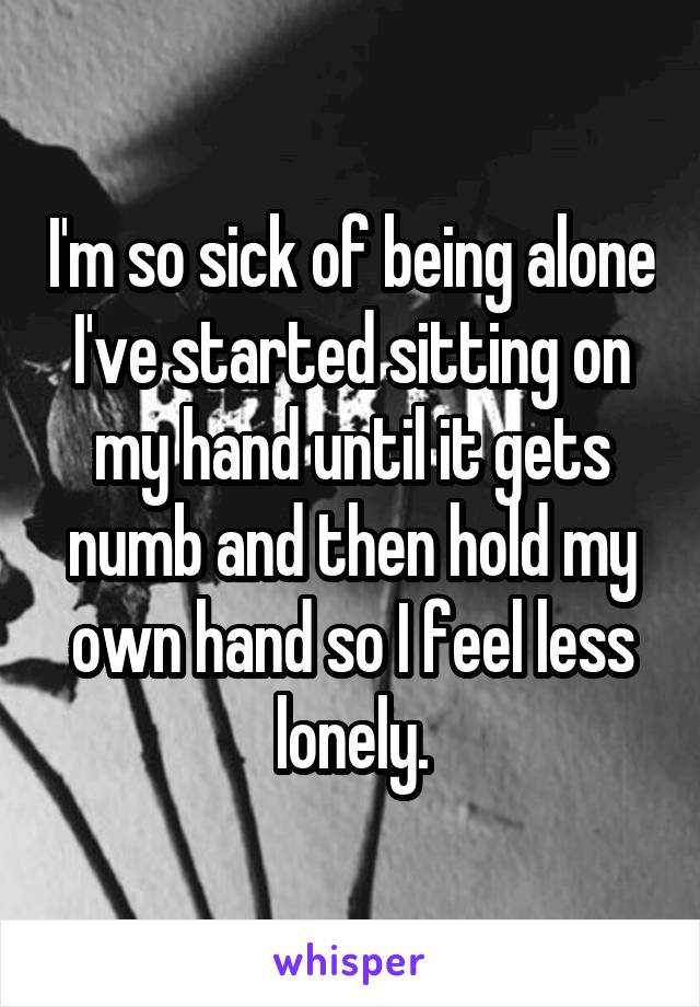 I'm so sick of being alone I've started sitting on my hand until it gets numb and then hold my own hand so I feel less lonely.