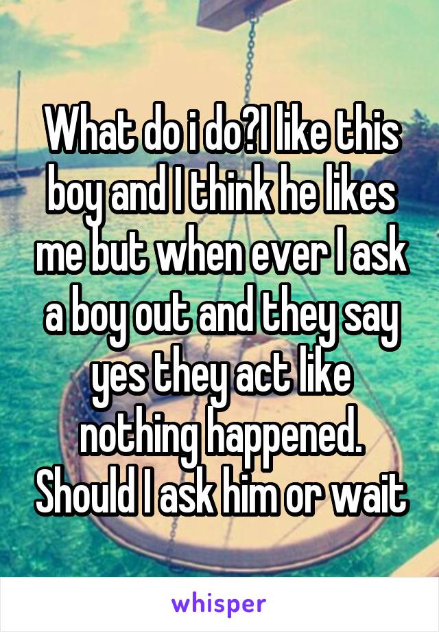 What do i do?I like this boy and I think he likes me but when ever I ask a boy out and they say yes they act like nothing happened. Should I ask him or wait