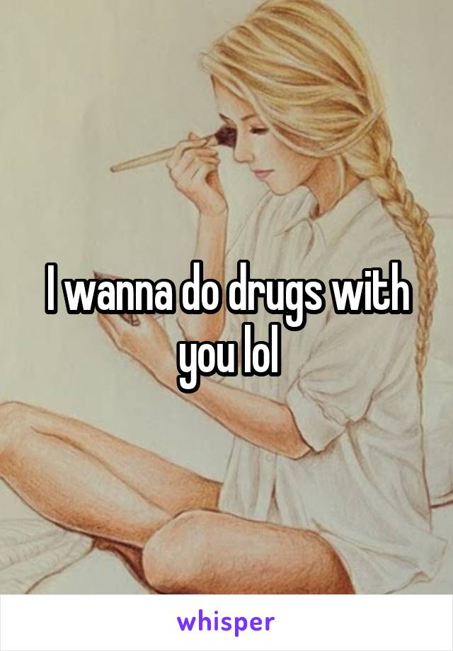 I wanna do drugs with you lol