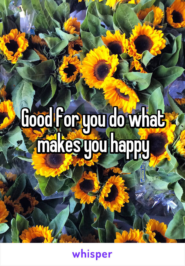 Good for you do what makes you happy