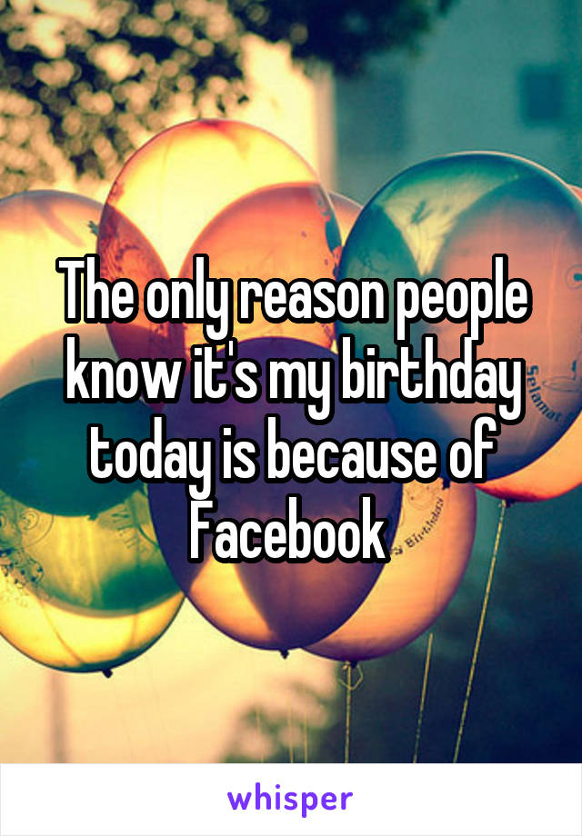 The only reason people know it's my birthday today is because of Facebook 