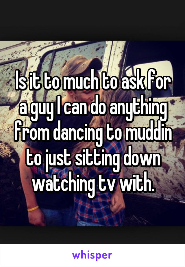 Is it to much to ask for a guy I can do anything from dancing to muddin to just sitting down watching tv with.
