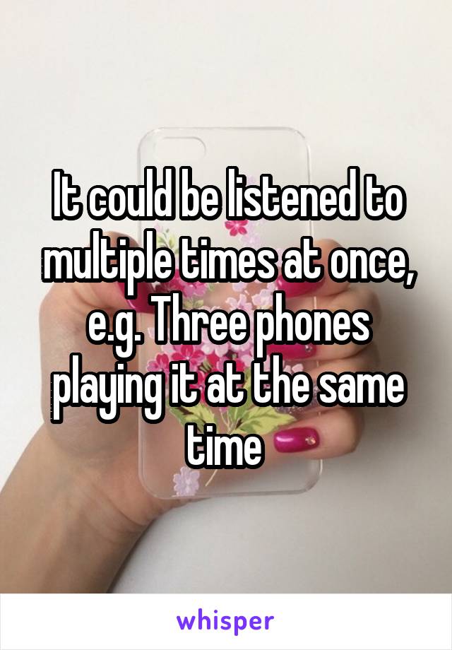 It could be listened to multiple times at once, e.g. Three phones playing it at the same time 