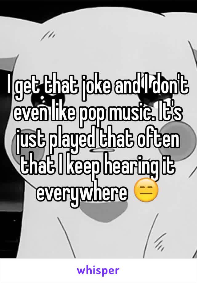 I get that joke and I don't even like pop music. It's just played that often that I keep hearing it everywhere 😑