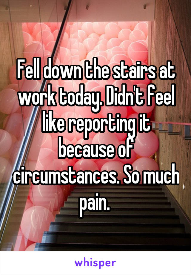 Fell down the stairs at work today. Didn't feel like reporting it because of circumstances. So much pain. 