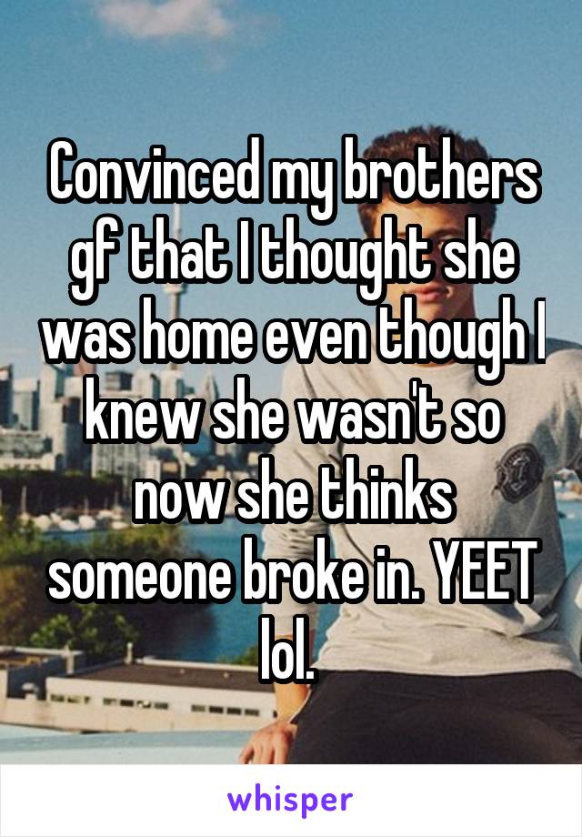 Convinced my brothers gf that I thought she was home even though I knew she wasn't so now she thinks someone broke in. YEET lol. 