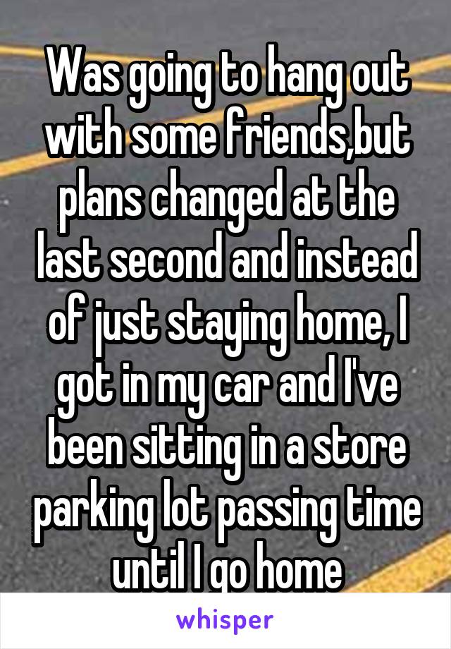 Was going to hang out with some friends,but plans changed at the last second and instead of just staying home, I got in my car and I've been sitting in a store parking lot passing time until I go home