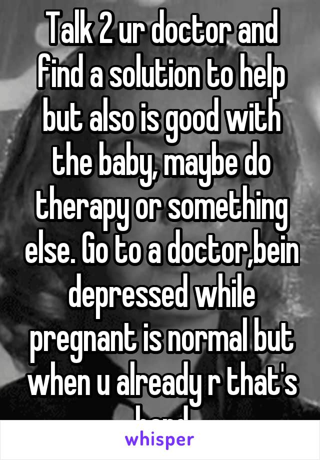 Talk 2 ur doctor and find a solution to help but also is good with the baby, maybe do therapy or something else. Go to a doctor,bein depressed while pregnant is normal but when u already r that's hard