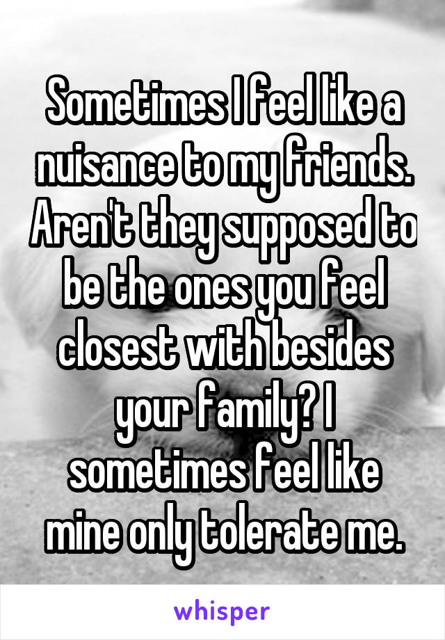 Sometimes I feel like a nuisance to my friends. Aren't they supposed to be the ones you feel closest with besides your family? I sometimes feel like mine only tolerate me.