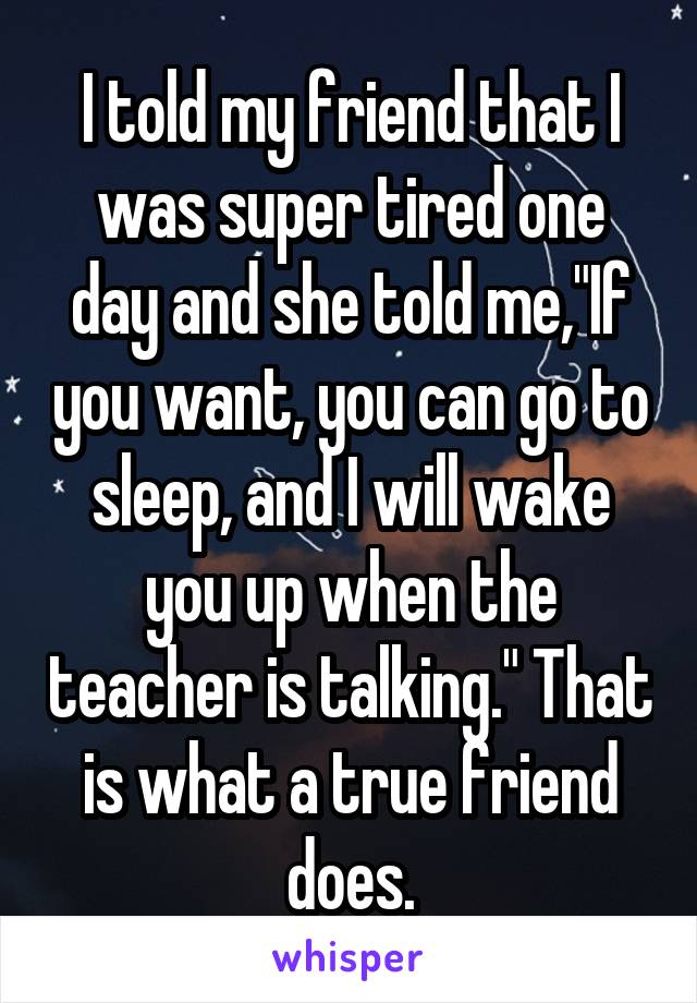 I told my friend that I was super tired one day and she told me,"If you want, you can go to sleep, and I will wake you up when the teacher is talking." That is what a true friend does.