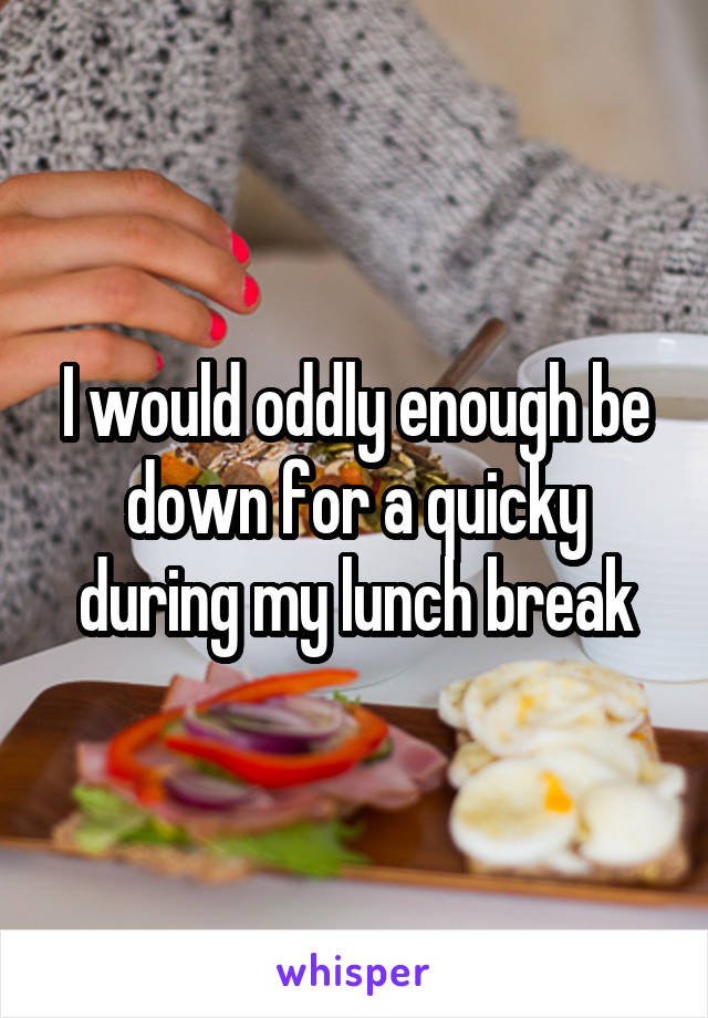 I would oddly enough be down for a quicky during my lunch break