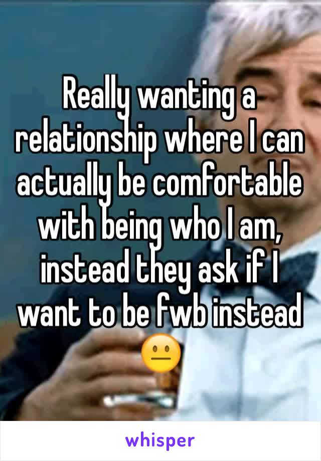 Really wanting a relationship where I can actually be comfortable with being who I am, instead they ask if I want to be fwb instead 😐
