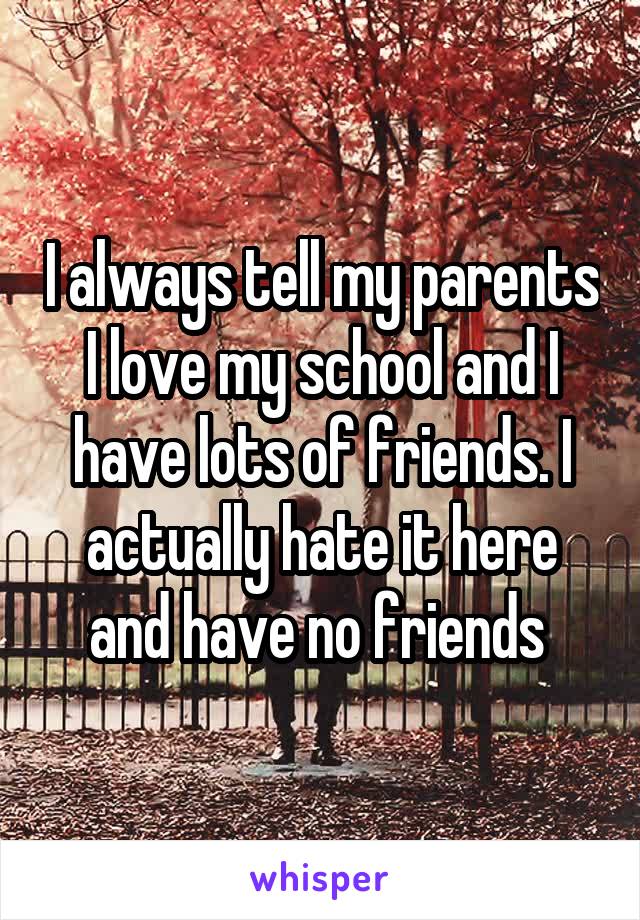 I always tell my parents I love my school and I have lots of friends. I actually hate it here and have no friends 