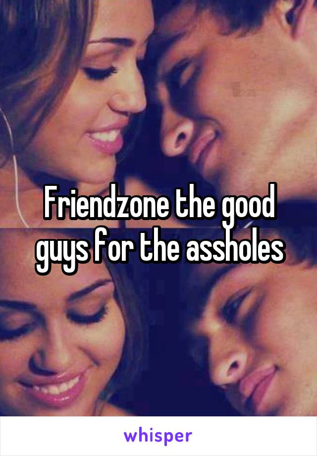 Friendzone the good guys for the assholes