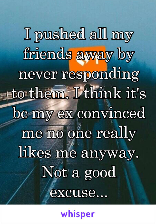 I pushed all my friends away by never responding to them. I think it's bc my ex convinced me no one really likes me anyway. Not a good excuse...