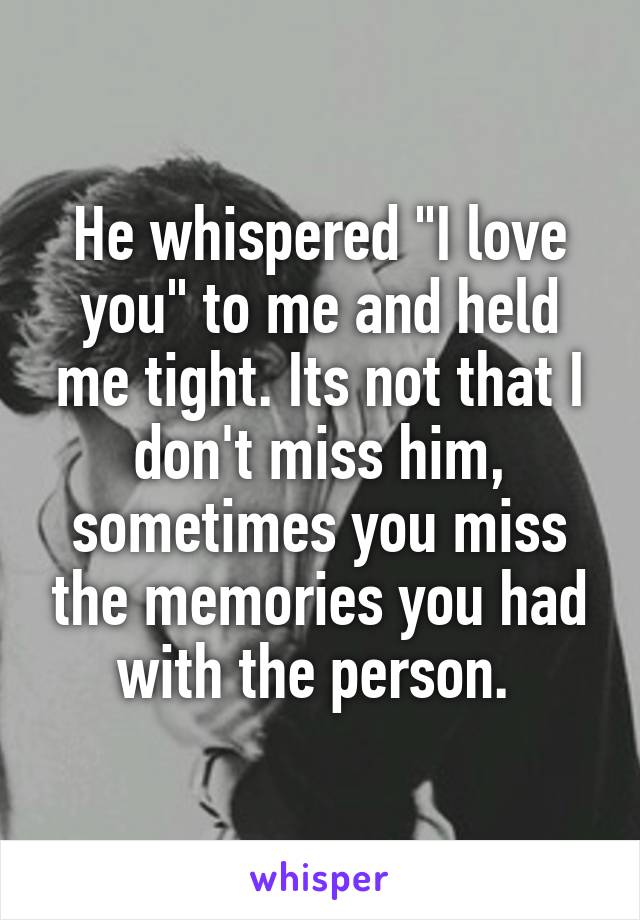 He whispered "I love you" to me and held me tight. Its not that I don't miss him, sometimes you miss the memories you had with the person. 