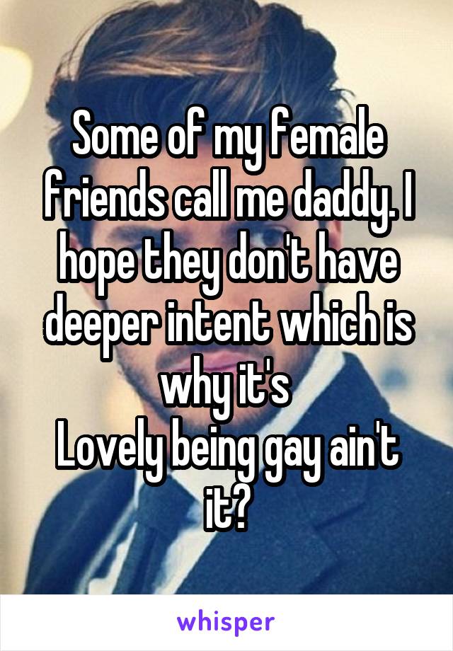 Some of my female friends call me daddy. I hope they don't have deeper intent which is why it's 
Lovely being gay ain't it?