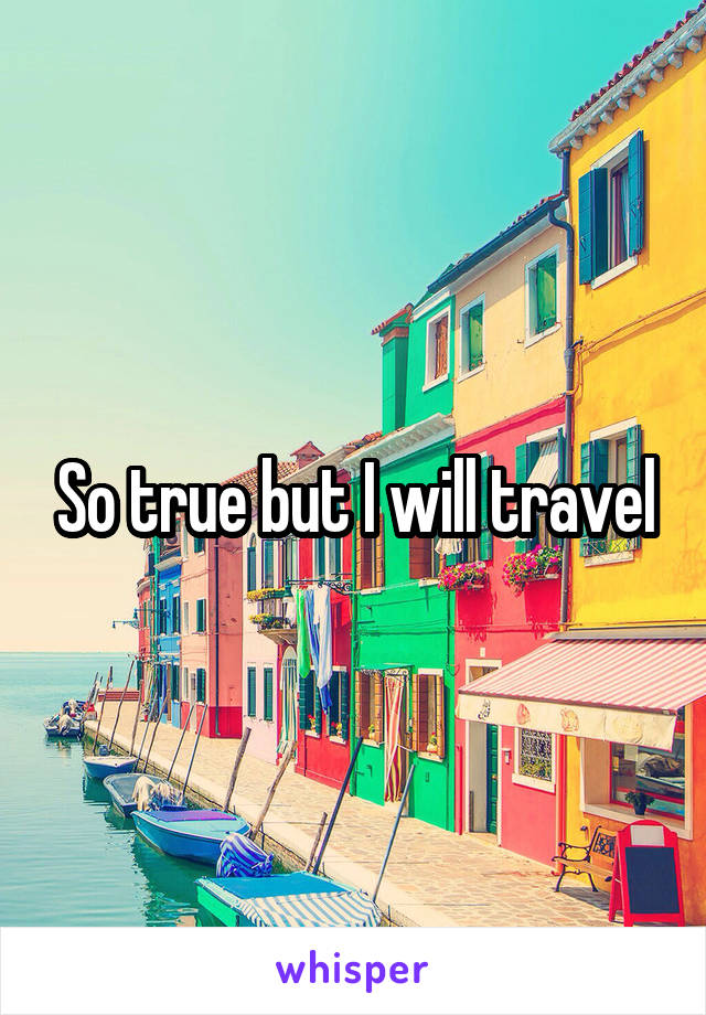 So true but I will travel