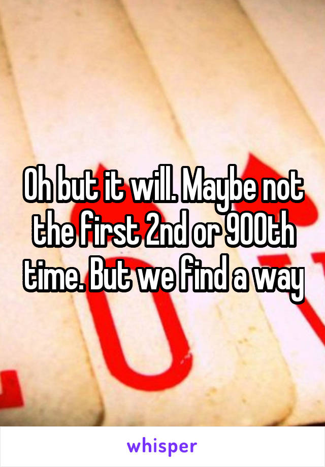 Oh but it will. Maybe not the first 2nd or 900th time. But we find a way
