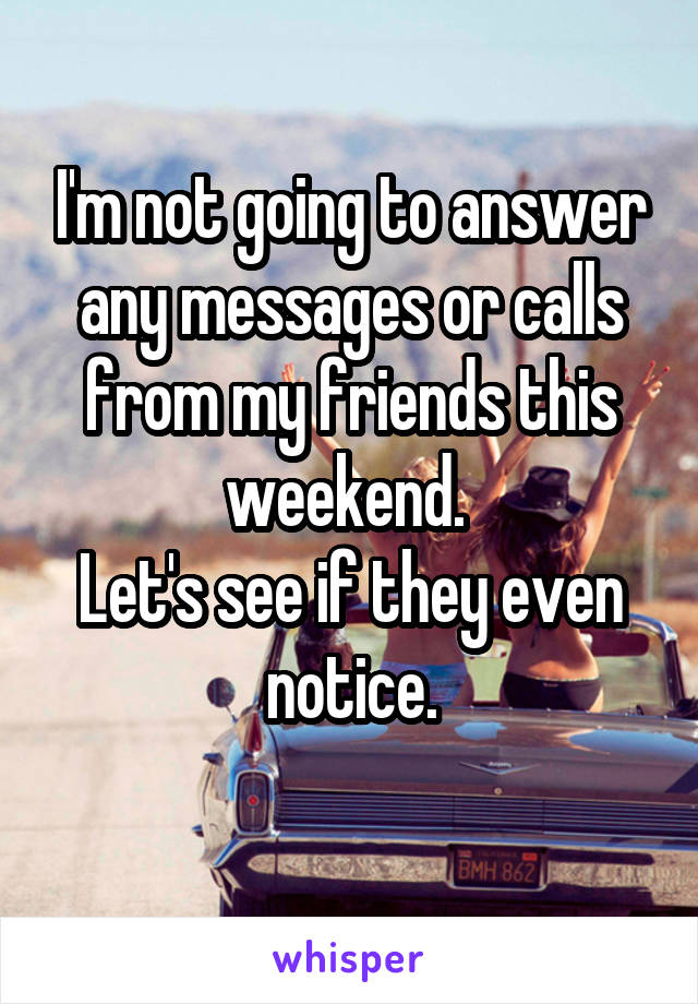 I'm not going to answer any messages or calls from my friends this weekend. 
Let's see if they even notice.
