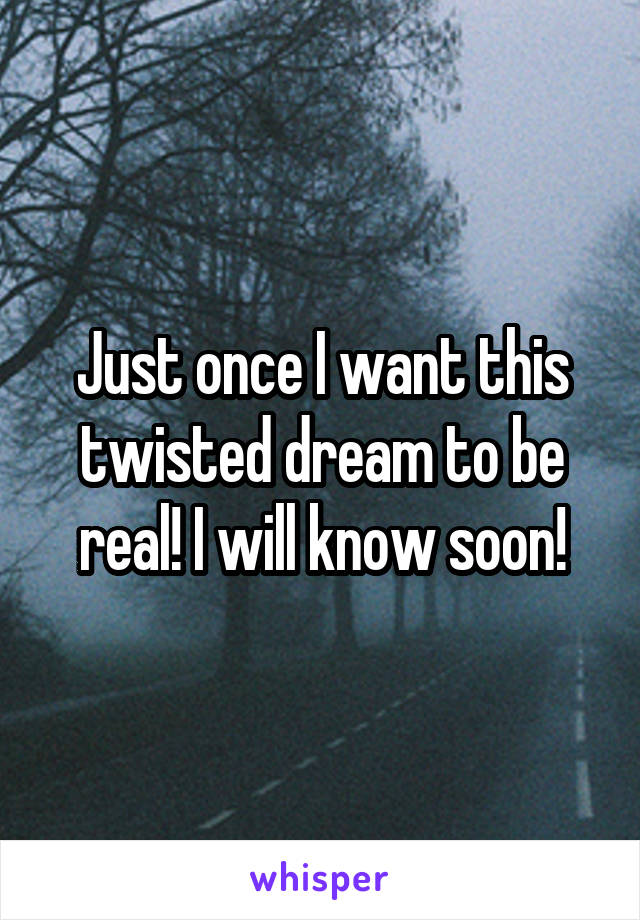 Just once I want this twisted dream to be real! I will know soon!