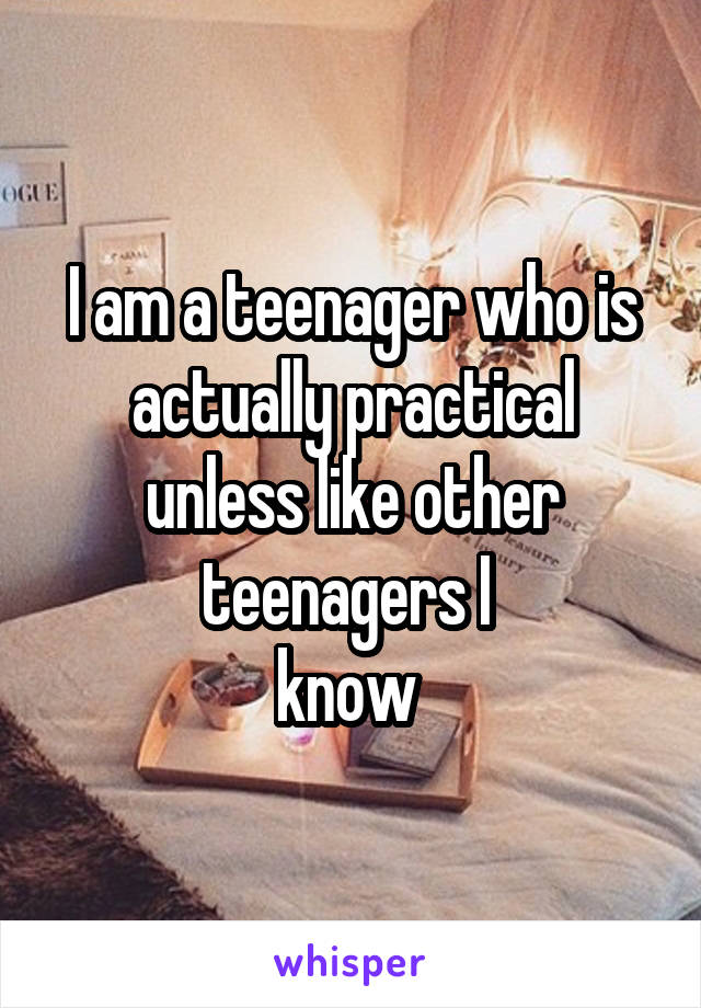 I am a teenager who is actually practical unless like other teenagers I 
know 