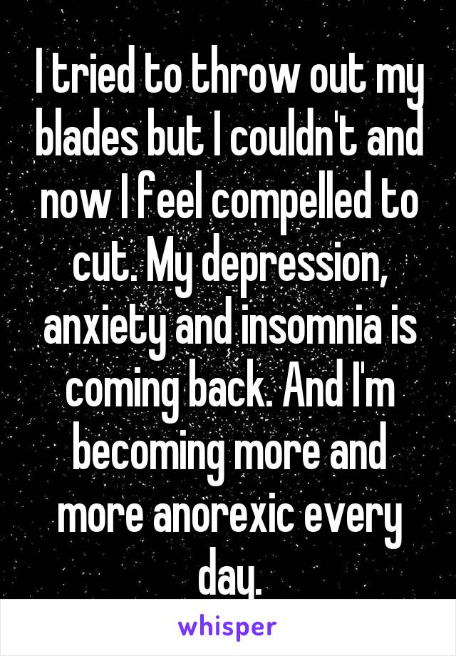 I tried to throw out my blades but I couldn't and now I feel compelled to cut. My depression, anxiety and insomnia is coming back. And I'm becoming more and more anorexic every day.