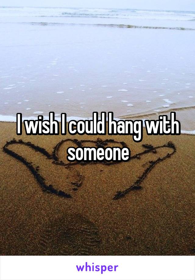 I wish I could hang with someone