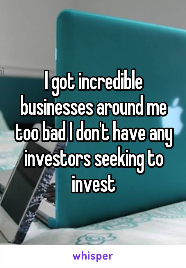 I got incredible businesses around me too bad I don't have any investors seeking to invest