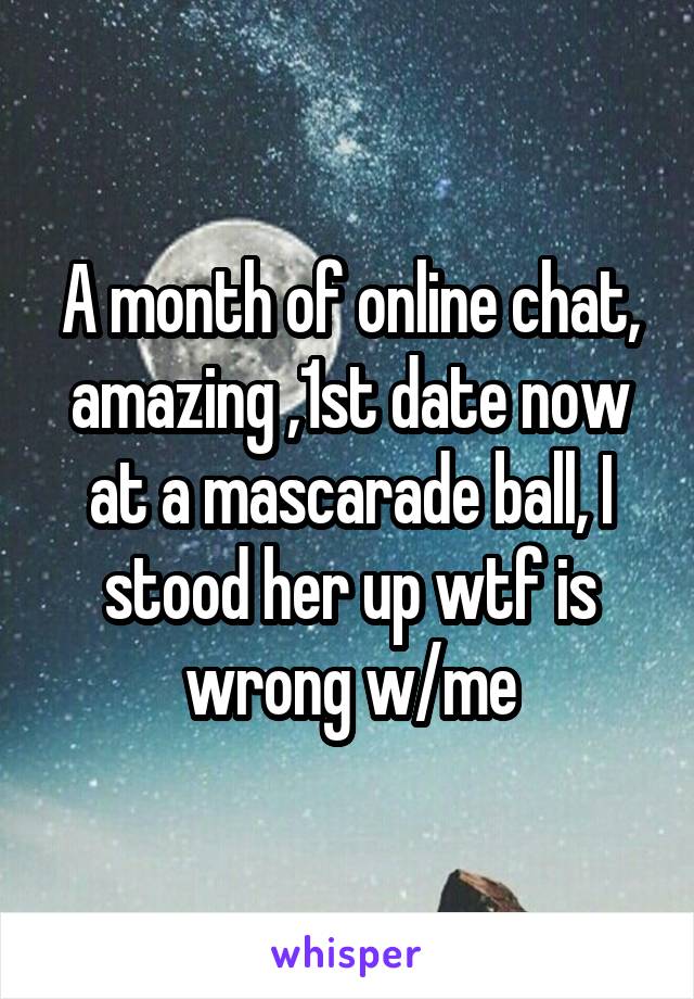 A month of online chat, amazing ,1st date now at a mascarade ball, I stood her up wtf is wrong w/me
